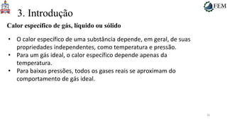 28
3. Introdução
Calor específico de gás, líquido ou sólido
• O calor específico de uma substância depende, em geral, de suas
propriedades independentes, como temperatura e pressão.
• Para um gás ideal, o calor específico depende apenas da
temperatura.
• Para baixas pressões, todos os gases reais se aproximam do
comportamento de gás ideal.
 