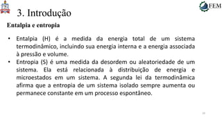 29
3. Introdução
Entalpia e entropia
• Entalpia (H) é a medida da energia total de um sistema
termodinâmico, incluindo sua energia interna e a energia associada
à pressão e volume.
• Entropia (S) é uma medida da desordem ou aleatoriedade de um
sistema. Ela está relacionada à distribuição de energia e
microestados em um sistema. A segunda lei da termodinâmica
afirma que a entropia de um sistema isolado sempre aumenta ou
permanece constante em um processo espontâneo.
 