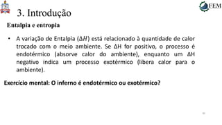 30
3. Introdução
Entalpia e entropia
• A variação de Entalpia (Δ𝐻) está relacionado à quantidade de calor
trocado com o meio ambiente. Se ΔH for positivo, o processo é
endotérmico (absorve calor do ambiente), enquanto um ΔH
negativo indica um processo exotérmico (libera calor para o
ambiente).
Exercício mental: O inferno é endotérmico ou exotérmico?
 