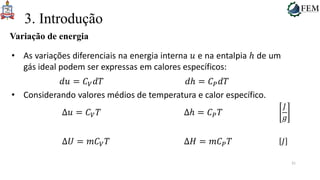 31
3. Introdução
Variação de energia
• As variações diferenciais na energia interna 𝑢 e na entalpia ℎ de um
gás ideal podem ser expressas em calores específicos:
𝑑𝑢 = 𝐶𝑉𝑑𝑇 𝑑ℎ = 𝐶𝑃𝑑𝑇
• Considerando valores médios de temperatura e calor específico.
Δ𝑢 = 𝐶𝑉𝑇 Δℎ = 𝐶𝑃𝑇
𝐽
𝑔
Δ𝑈 = 𝑚𝐶𝑉𝑇 Δ𝐻 = 𝑚𝐶𝑃𝑇 𝐽
 