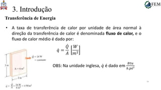 34
3. Introdução
Transferência de Energia
• A taxa de transferência de calor por unidade de área normal à
direção da transferência de calor é denominada fluxo de calor, e o
fluxo de calor médio é dado por:
𝑞 =
𝑄
𝐴
𝑊
𝑚2
OBS: Na unidade inglesa, 𝑞 é dado em
𝐵𝑡𝑢
ℎ.𝑝é²
 
