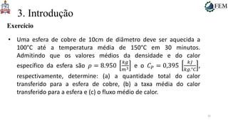 35
3. Introdução
Exercício
• Uma esfera de cobre de 10cm de diâmetro deve ser aquecida a
100°C até a temperatura média de 150°C em 30 minutos.
Admitindo que os valores médios da densidade e do calor
específico da esfera são 𝜌 = 8.950
𝑘𝑔
𝑚3 e o 𝐶𝑃 = 0,395
𝑘𝐽
𝑘𝑔.°𝐶
,
respectivamente, determine: (a) a quantidade total do calor
transferido para a esfera de cobre, (b) a taxa média do calor
transferido para a esfera e (c) o fluxo médio de calor.
 