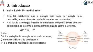 36
3. Introdução
Primeira Lei da Termodinâmica
• Essa lei estabelece que a energia não pode ser criada nem
destruída, apenas transformada de uma forma para outra.
• A variação da energia interna de um sistema é igual à soma do calor
adicionado ao sistema e do trabalho realizado sobre o sistema.
Δ𝑈 = 𝑄 − 𝑊
Onde:
Δ𝑈 é a variação da energia interna do sistema,
𝑄 é o calor adicionado ao sistema,
𝑊 é o trabalho realizado sobre o sistema.
 