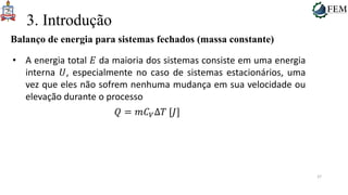 37
3. Introdução
Balanço de energia para sistemas fechados (massa constante)
• A energia total 𝐸 da maioria dos sistemas consiste em uma energia
interna 𝑈, especialmente no caso de sistemas estacionários, uma
vez que eles não sofrem nenhuma mudança em sua velocidade ou
elevação durante o processo
𝑄 = 𝑚𝐶𝑉Δ𝑇 [𝐽]
 