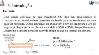 43
3. Introdução
Exercício
Uma chapa contínua de aço inoxidável AISI 304 em aquecimento é
transportada com velocidade constante de 1cm/s para dentro de uma câmara
para ser resfriada. O Aço inoxidável da chapa tem 5mm de espessura e 2m de
largura. A chapa entra na câmara e sai dela a 500K e 300K, Respectivamente.
Determine a taxa de perda de calor da chapa de aço no interior da câmara.
Dado:
𝜌 = 7.900 𝑘𝑔/𝑚³
𝐶𝑃 = 515
𝐽
𝑘𝑔.𝐾
 