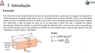 44
3. Introdução
Exercício
Um trecho de 5m de comprimento de sistema de aquecimento de ar passa por um espaço não aquecido. A
seção transversal retangular mede 20cm x 25 cm. Ar quente entra no duto a 100 kPa e 60°C, com velocidade
média de 5m/s. A temperatura do ar no duto cai para 54°C, como resultado da perda de calor para o espaço
frio. Determine a taxa de perda de calor do ar no duto para a parte fria sob a condição de regime
permanente. Determine também o custo dessa perda de calor por hora, uma vez que a casa é aquecida por
uma fornalha de gás natural cuja eficiência é de 80%, em uma região onde o custo do gás natural é de US$
1,60/therm, sendo 1 therm = 105.500 kJ
Dado:
𝜌 = 1,046 𝑘𝑔/𝑚³
𝐶𝑃 = 1,007
𝑘𝐽
𝑘𝑔.𝐾
 