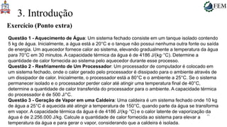 46
3. Introdução
Exercício (Ponto extra)
Questão 1 - Aquecimento de Água: Um sistema fechado consiste em um tanque isolado contendo
5 kg de água. Inicialmente, a água está a 20°C e o tanque não possui nenhuma outra fonte ou saída
de energia. Um aquecedor fornece calor ao sistema, elevando gradualmente a temperatura da água
para 70°C em 30 minutos. A capacidade térmica da água é de 4186 J/(kg·°C). Determine a
quantidade de calor fornecida ao sistema pelo aquecedor durante esse processo.
Questão 2 - Resfriamento de Um Processador: Um processador de computador é colocado em
um sistema fechado, onde o calor gerado pelo processador é dissipado para o ambiente através de
um dissipador de calor. Inicialmente, o processador está a 80°C e o ambiente a 25°C. Se o sistema
permanecer isolado e o processador perder calor até atingir uma temperatura final de 40°C,
determine a quantidade de calor transferida do processador para o ambiente. A capacidade térmica
do processador é de 500 J/°C.
Questão 3 - Geração de Vapor em uma Caldeira: Uma caldeira é um sistema fechado onde 10 kg
de água a 25°C é aquecida até atingir a temperatura de 150°C, quando parte da água se transforma
em vapor. A capacidade térmica da água é de 4186 J/(kg·°C) e o calor latente de vaporização da
água é de 2.256.000 J/kg. Calcule a quantidade de calor fornecida ao sistema para elevar a
temperatura da água e para gerar o vapor, considerando que a caldeira é isolada.
 