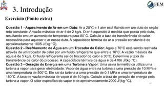 47
3. Introdução
Exercício (Ponto extra)
Questão 1 - Aquecimento de Ar em um Duto: Ar a 20°C e 1 atm está fluindo em um duto de seção
reta constante. A vazão mássica de ar é de 2 kg/s. O ar é aquecido à medida que passa pelo duto,
resultando em um aumento de temperatura para 80°C. Calcule a taxa de transferência de calor
necessária para aquecer o ar nesse duto. A capacidade térmica do ar a pressão constante é de
aproximadamente 1005 J/(kg·°C).
Questão 2 - Resfriamento de Água em um Trocador de Calor: Água a 70°C está sendo resfriada
através de um trocador de calor por um fluido refrigerante que entra a 10°C. A vazão mássica da
água é de 5 kg/s. O fluido refrigerante sai do trocador de calor a 30°C. Determine a taxa de
transferência de calor do processo. A capacidade térmica da água é de 4186 J/(kg·°C).
Questão 3 - Geração de Energia em uma Turbina a Vapor: Uma usina termelétrica utiliza uma
turbina a vapor para gerar eletricidade. Vapor de água entra na turbina a uma pressão de 10 MPa e
uma temperatura de 500°C. Ele sai da turbina a uma pressão de 0,1 MPa e uma temperatura de
150°C. A taxa de vazão mássica de vapor é de 10 kg/s. Calcule a taxa de geração de energia pela
turbina a vapor. O calor específico do vapor é de aproximadamente 2000 J/(kg·°C).
 