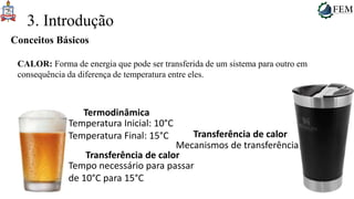 7
3. Introdução
CALOR: Forma de energia que pode ser transferida de um sistema para outro em
consequência da diferença de temperatura entre eles.
Conceitos Básicos
Temperatura Inicial: 10°C
Temperatura Final: 15°C
Termodinâmica
Tempo necessário para passar
de 10°C para 15°C
Transferência de calor
Mecanismos de transferência
Transferência de calor
 