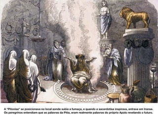 A "Pitonisa" se posicionava no local aonde subia a fumaça, e quando a sacerdotisa inspirava, entrava em transe.
Os peregrinos entendiam que as palavras da Pitia, eram realmente palavras do próprio Apolo revelando o futuro.
 