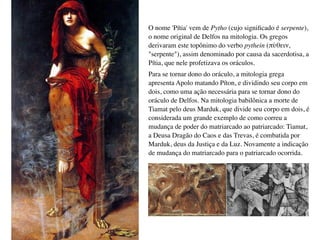 O nome 'Pítia' vem de Pytho (cujo signiﬁcado é serpente),
o nome original de Delfos na mitologia. Os gregos
derivaram este topônimo do verbo pythein (πύθειν,
"serpente"), assim denominado por causa da sacerdotisa, a
Pítia, que nele profetizava os oráculos.
Para se tornar dono do oráculo, a mitologia grega
apresenta Apolo matando Píton, e dividindo seu corpo em
dois, como uma ação necessária para se tornar dono do
oráculo de Delfos. Na mitologia babilônica a morte de
Tiamat pelo deus Marduk, que divide seu corpo em dois, é
considerada um grande exemplo de como correu a
mudança de poder do matriarcado ao patriarcado: Tiamat,
a Deusa Dragão do Caos e das Trevas, é combatida por
Marduk, deus da Justiça e da Luz. Novamente a indicação
de mudança do matriarcado para o patriarcado ocorrida.
 