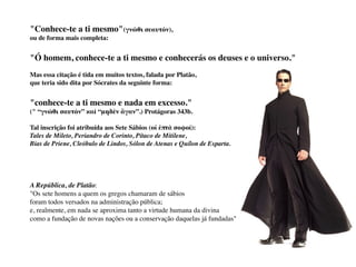 "Conhece-te a ti mesmo"(γνῶθι σεαυτόν),
ou de forma mais completa:
"Ó homem, conhece-te a ti mesmo e conhecerás os deuses e o universo."
Mas essa citação é tida em muitos textos, falada por Platão,
que teria sido dita por Sócrates da seguinte forma:
"conhece-te a ti mesmo e nada em excesso."
(" “γνῶθι σαυτόν” καὶ “μηδὲν ἄγαν”.) Protágoras 343b.
Tal inscrição foi atribuída aos Sete Sábios (οἱ ἑπτὰ σοφοί):
Tales de Mileto, Periandro de Corinto, Pítaco de Mitilene,
Bias de Priene, Cleóbulo de Lindos, Sólon de Atenas e Quílon de Esparta.
A República, de Platão:
"Os sete homens a quem os gregos chamaram de sábios
foram todos versados na administração pública;
e, realmente, em nada se aproxima tanto a virtude humana da divina
como a fundação de novas nações ou a conservação daquelas já fundadas"
 