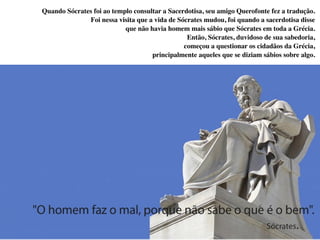 Quando Sócrates foi ao templo consultar a Sacerdotisa, seu amigo Querofonte fez a tradução.
Foi nessa visita que a vida de Sócrates mudou, foi quando a sacerdotisa disse
que não havia homem mais sábio que Sócrates em toda a Grécia.
Então, Sócrates, duvidoso de sua sabedoria,
começou a questionar os cidadãos da Grécia,
principalmente aqueles que se diziam sábios sobre algo.
 