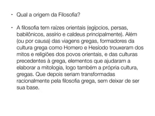 • Qual a origem da Filosoﬁa?
• A ﬁlosoﬁa tem raízes orientais (egípcios, persas,
babilônicos, assírio e caldeus principalmente). Além
(ou por causa) das viagens gregas, formadores da
cultura grega como Homero e Hesíodo trouxeram dos
mitos e religiões dos povos orientais, e das culturas
precedentes à grega, elementos que ajudaram a
elaborar a mitologia, logo também a própria cultura,
gregas. Que depois seriam transformadas
racionalmente pela ﬁlosoﬁa grega, sem deixar de ser
sua base.
 