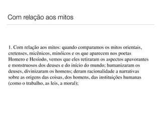 Com relação aos mitos
1. Com relação aos mitos: quando comparamos os mitos orientais,
cretenses, micênicos, minóicos e os que aparecem nos poetas
Homero e Hesíodo, vemos que eles retiraram os aspectos apavorantes
e monstruosos dos deuses e do início do mundo; humanizaram os
deuses, divinizaram os homens; deram racionalidade a narrativas
sobre as origens das coisas, dos homens, das instituições humanas
(como o trabalho, as leis, a moral);
 