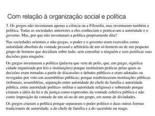 Com relação à organização social e política
3. Os gregos não inventaram apenas a ciência ou a Filosoﬁa, mas inventaram também a
política. Todas as sociedades anteriores a eles conheciam e praticavam a autoridade e o
governo. Mas, por que não inventaram a política propriamente dita?
Nas sociedades orientais e não-gregas, o poder e o governo eram exercidos como
autoridade absoluta da vontade pessoal e arbitrária de um só homem ou de um pequeno
grupo de homens que decidiam sobre tudo, sem consultar a ninguém e sem justiﬁcar suas
decisões para ninguém.
Os gregos inventaram a política (palavra que vem de polis, que, em grego, signiﬁca
cidade organizada por leis e instituições) porque instituíram práticas pelas quais as
decisões eram tomadas a partir de discussões e debates públicos e eram adotadas ou
revogadas por voto em assembléias públicas; porque estabeleceram instituições públicas
(tribunais, assembléias, separação entre autoridade do chefe da família e autoridade
pública, entre autoridade político- militar e autoridade religiosa) e sobretudo porque
criaram a idéia da lei e da justiça como expressões da vontade coletiva pública e não
como imposição da vontade de um só ou de um grupo, em nome de divindades.
Os gregos criaram a política porque separaram o poder político e duas outras formas
tradicionais de autoridade: a do chefe de família e a do sacerdote ou mago.
 
