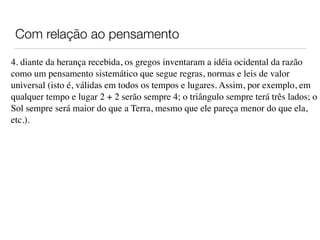 Com relação ao pensamento
4. diante da herança recebida, os gregos inventaram a idéia ocidental da razão
como um pensamento sistemático que segue regras, normas e leis de valor
universal (isto é, válidas em todos os tempos e lugares. Assim, por exemplo, em
qualquer tempo e lugar 2 + 2 serão sempre 4; o triângulo sempre terá três lados; o
Sol sempre será maior do que a Terra, mesmo que ele pareça menor do que ela,
etc.).
 