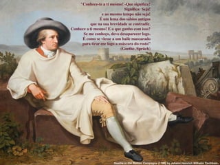 Entretanto, séculos depois,
o escritor alemão Goethe,
deixou clara sua desconﬁança
obre a citação:
"Conhece-te a ti mesmo! -Que signiﬁca?
Signiﬁca: Seja!
e ao mesmo tempo não seja!
É um lema dos sábios antigos
que na sua brevidade se contradiz.
Conhece a ti mesmo! E o que ganho com isso?
Se me conheço, devo desaparecer logo.
É como se viesse a um baile mascarado
para tirar-me logo a máscara do rosto”
(Goethe, Sprüch)
"Conhece-te a ti mesmo! -Que signiﬁca?
Signiﬁca: Seja!
e ao mesmo tempo não seja!
É um lema dos sábios antigos
que na sua brevidade se contradiz.
Conhece a ti mesmo! E o que ganho com isso?
Se me conheço, devo desaparecer logo.
É como se viesse a um baile mascarado
para tirar-me logo a máscara do rosto”
(Goethe, Sprüch)
Goethe in the Roman Campagna (1786) by Johann Heinrich Wilhelm Tischbein.
 