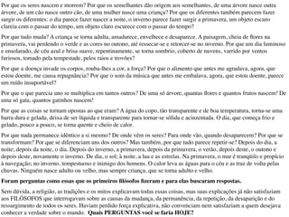 Por que os seres nascem e morrem? Por que os semelhantes dão origem aos semelhantes, de uma árvore nasce outra
árvore, de um cão nasce outro cão, de uma mulher nasce uma criança? Por que os diferentes também parecem fazer
surgir os diferentes: o dia parece fazer nascer a noite, o inverno parece fazer surgir a primavera, um objeto escuro
clareia com o passar do tempo, um objeto claro escurece com o passar do tempo?
Por que tudo muda? A criança se torna adulta, amadurece, envelhece e desaparece. A paisagem, cheia de ﬂores na
primavera, vai perdendo o verde e as cores no outono, até ressecar-se e retorcer-se no inverno. Por que um dia luminoso
e ensolarado, de céu azul e brisa suave, repentinamente, se torna sombrio, coberto de nuvens, varrido por ventos
furiosos, tomado pela tempestade, pelos raios e trovões?
Por que a doença invade os corpos, rouba-lhes a cor, a força? Por que o alimento que antes me agradava, agora, que
estou doente, me causa repugnância? Por que o som da música que antes me embalava, agora, que estou doente, parece
um ruído insuportável?
Por que o que parecia uno se multiplica em tantos outros? De uma só árvore, quantas ﬂores e quantos frutos nascem! De
uma só gata, quantos gatinhos nascem!
Por que as coisas se tornam opostas ao que eram? A água do copo, tão transparente e de boa temperatura, torna-se uma
barra dura e gelada, deixa de ser líquida e transparente para tornar-se sólida e acinzentada. O dia, que começa frio e
gelado, pouco a pouco, se torna quente e cheio de calor.
Por que nada permanece idêntico a si mesmo? De onde vêm os seres? Para onde vão, quando desaparecem? Por que se
transformam? Por que se diferenciam uns dos outros? Mas também, por que tudo parece repetir-se? Depois do dia, a
noite; depois da noite, o dia. Depois do inverno, a primavera, depois da primavera, o verão, depois deste, o outono e
depois deste, novamente o inverno. De dia, o sol; à noite, a lua e as estrelas. Na primavera, o mar é tranqüilo e propício
à navegação; no inverno, tempestuoso e inimigo dos homens. O calor leva as águas para o céu e as traz de volta pelas
chuvas. Ninguém nasce adulto ou velho, mas sempre criança, que se torna adulto e velho.
Foram perguntas como essas que os primeiros ﬁlósofos ﬁzeram e para elas buscaram respostas.
Sem dúvida, a religião, as tradições e os mitos explicavam todas essas coisas, mas suas explicações já não satisfaziam
aos FILÓSOFOS que interrogavam sobre as causas da mudança, da permanência, da repetição, da desaparição e do
ressurgimento de todos os seres. Haviam perdido força explicativa, não convenciam nem satisfaziam a quem desejava
conhecer a verdade sobre o mundo. Quais PERGUNTAS você se faria HOJE?
 