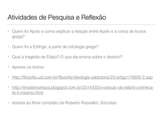 Atividades de Pesquisa e Reﬂexão
• Quem foi Apolo e como explicar a relação entre Apolo e a coroa de louros
grega?
• Quem foi a Esﬁnge, a partir da mitologia grega?
• Qual a tragédia de Édipo? O que ela ensina sobre o destino?
• Aprecie os textos:
• http://ﬁlosoﬁa.uol.com.br/ﬁlosoﬁa/ideologia-sabedoria/25/artigo178928-2.asp
• http://eradaincerteza.blogspot.com.br/2014/03/o-oraculo-de-delphi-conheca-
te-ti-mesmo.html
• Assista ao ﬁlme completo de Roberto Rossellini, Sócrates.
 