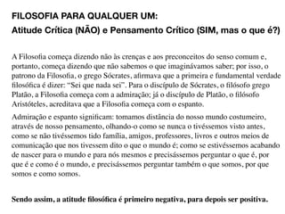 FILOSOFIA PARA QUALQUER UM:
Atitude Crítica (NÃO) e Pensamento Crítico (SIM, mas o que é?)
A Filosoﬁa começa dizendo não às crenças e aos preconceitos do senso comum e,
portanto, começa dizendo que não sabemos o que imaginávamos saber; por isso, o
patrono da Filosoﬁa, o grego Sócrates, aﬁrmava que a primeira e fundamental verdade
ﬁlosóﬁca é dizer: “Sei que nada sei”. Para o discípulo de Sócrates, o ﬁlósofo grego
Platão, a Filosoﬁa começa com a admiração; já o discípulo de Platão, o ﬁlósofo
Aristóteles, acreditava que a Filosoﬁa começa com o espanto.
Admiração e espanto signiﬁcam: tomamos distância do nosso mundo costumeiro,
através de nosso pensamento, olhando-o como se nunca o tivéssemos visto antes,
como se não tivéssemos tido família, amigos, professores, livros e outros meios de
comunicação que nos tivessem dito o que o mundo é; como se estivéssemos acabando
de nascer para o mundo e para nós mesmos e precisássemos perguntar o que é, por
que é e como é o mundo, e precisássemos perguntar também o que somos, por que
somos e como somos.
Sendo assim, a atitude ﬁlosóﬁca é primeiro negativa, para depois ser positiva.
 