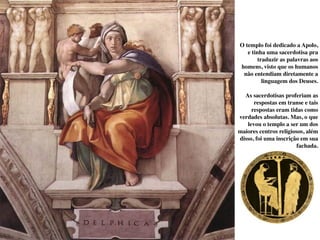 O templo foi dedicado a Apolo,
e tinha uma sacerdotisa pra
traduzir as palavras aos
homens, visto que os humanos
não entendiam diretamente a
linguagem dos Deuses.
As sacerdotisas proferiam as
respostas em transe e tais
respostas eram tidas como
verdades absolutas. Mas, o que
levou o templo a ser um dos
maiores centros religiosos, além
disso, foi uma inscrição em sua
fachada.
 
