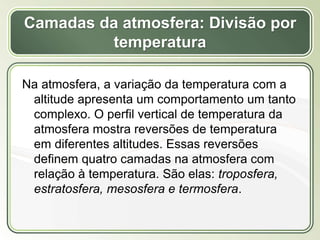 Título
Texto...
Camadas da atmosfera: Divisão por
temperatura
Na atmosfera, a variação da temperatura com a
altitude apresenta um comportamento um tanto
complexo. O perfil vertical de temperatura da
atmosfera mostra reversões de temperatura
em diferentes altitudes. Essas reversões
definem quatro camadas na atmosfera com
relação à temperatura. São elas: troposfera,
estratosfera, mesosfera e termosfera.
 