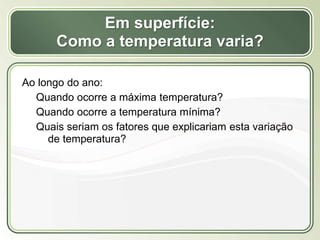 Título
Texto...
Em superfície:
Como a temperatura varia?
Ao longo do ano:
Quando ocorre a máxima temperatura?
Quando ocorre a temperatura mínima?
Quais seriam os fatores que explicariam esta variação
de temperatura?
 