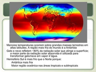 Título
Texto...
Menores temperaturas ocorrem sobre grandes massas terrestres em
altas latitudes. A região mais fria do mundo é a Antártida
Gelo e neve refletem ~80% da radiação solar que atinge a superfície;
a maior parte da radiação solar absorvida é utilizada para
transformar gelo/neve em vapor d´água.
Hemisfério Sul é mais frio que o Norte porque:
Antártica mais fria
Maior região oceânica nas áreas tropicais e subtropicais
 