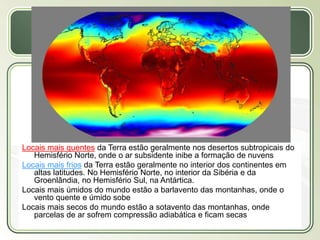 Título
Texto...
Locais mais quentes da Terra estão geralmente nos desertos subtropicais do
Hemisfério Norte, onde o ar subsidente inibe a formação de nuvens
Locais mais frios da Terra estão geralmente no interior dos continentes em
altas latitudes. No Hemisfério Norte, no interior da Sibéria e da
Groenlândia, no Hemisfério Sul, na Antártica.
Locais mais úmidos do mundo estão a barlavento das montanhas, onde o
vento quente e úmido sobe
Locais mais secos do mundo estão a sotavento das montanhas, onde
parcelas de ar sofrem compressão adiabática e ficam secas
 