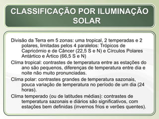 Título
Texto...
CLASSIFICAÇÃO POR ILUMINAÇÃO
SOLAR
Divisão da Terra em 5 zonas: uma tropical, 2 temperadas e 2
polares, limitadas pelos 4 paralelos: Trópicos de
Capricórnio e de Câncer (22,5 S e N) e Círculos Polares
Antártico e Ártico (66,5 S e N)
Clima tropical: contrastes de temperatura entre as estações do
ano são pequenos, diferenças de temperatura entre dia e
noite não muito pronunciadas.
Clima polar: contrastes grandes de temperatura sazonais,
pouca variação de temperatura no período de um dia (24
horas).
Clima temperado (ou de latitudes médias): contrastes de
temperatura sazonais e diários são significativos, com
estações bem definidas (invernos frios e verões quentes).
 