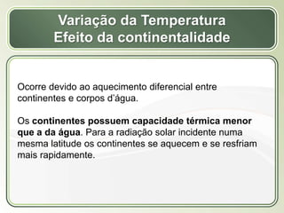 Título
Texto...
Variação da Temperatura
Efeito da continentalidade
Ocorre devido ao aquecimento diferencial entre
continentes e corpos d’água.
Os continentes possuem capacidade térmica menor
que a da água. Para a radiação solar incidente numa
mesma latitude os continentes se aquecem e se resfriam
mais rapidamente.
 