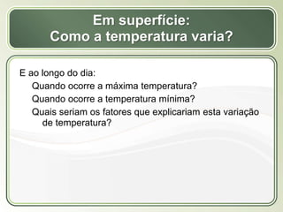 Título
Texto...
Em superfície:
Como a temperatura varia?
E ao longo do dia:
Quando ocorre a máxima temperatura?
Quando ocorre a temperatura mínima?
Quais seriam os fatores que explicariam esta variação
de temperatura?
 