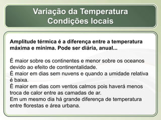 Título
Texto...
Variação da Temperatura
Condições locais
Amplitude térmica é a diferença entre a temperatura
máxima e mínima. Pode ser diária, anual...
É maior sobre os continentes e menor sobre os oceanos
devido ao efeito de continentalidade.
É maior em dias sem nuvens e quando a umidade relativa
é baixa.
É maior em dias com ventos calmos pois haverá menos
troca de calor entre as camadas de ar.
Em um mesmo dia há grande diferença de temperatura
entre florestas e área urbana.
 