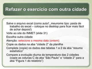 Título
Texto...
Refazer o exercício com outra cidade
Salve o arquivo excel (como aula1_meunome tipo: pasta de
trabalho do excel – coloque no desktop para ficar mais fácil
de achar depois!)
Volte ao site do INMET (slide 31)
Escolha outra cidade
Atenção: selecione a mesma data (ontem)
Copie os dados na aba “cidade 2” da planilha
Complete (copie) os dados das tabelas 1 e 2 da aba “resumo
estatístico”
Compare a evolução diurna da temperatura das 2 cidades
(copie as colunas C da aba “São Paulo” e “cidade 2” para a
aba “Figura 1 do relatório”)
 