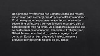 Dois grandes avivamentos nos Estados Unidos são marcos
importantes para a emergência do pentecostalismo moderno.
O primeiro grande despertamento aconteceu no início do
século 18 e enfatizava a conversão como imperativo para a
participação da vida na igreja. Os pregadores avivalistas que
se destacaram na época foram: Theodore J. Frelinghuysen,
Gilbert Tennent e, sobretudo, o pastor congregacional
Jonathan Edwards, bem preparado intelectualmente e
profundo conhecedor da filosofia do seu tempo.
 