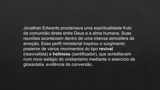 Jonathan Edwards proclamava uma espiritualidade fruto
da comunhão direta entre Deus e a alma humana. Suas
reuniões aconteciam dentro de uma intensa atmosfera de
emoção. Esse perfil ministerial inspirou o surgimento
posterior de vários movimentos do tipo revival
(reavivalista) e holiness (santificador), que acreditavam
num novo estágio do cristianismo mediante o exercício da
glossolalia, evidência da conversão.
 
