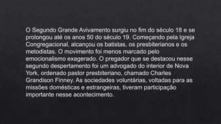 O Segundo Grande Avivamento surgiu no fim do século 18 e se
prolongou até os anos 50 do século 19. Começando pela Igreja
Congregacional, alcançou os batistas, os presbiterianos e os
metodistas. O movimento foi menos marcado pelo
emocionalismo exagerado. O pregador que se destacou nesse
segundo despertamento foi um advogado do interior de Nova
York, ordenado pastor presbiteriano, chamado Charles
Grandison Finney. As sociedades voluntárias, voltadas para as
missões domésticas e estrangeiras, tiveram participação
importante nesse acontecimento.
 