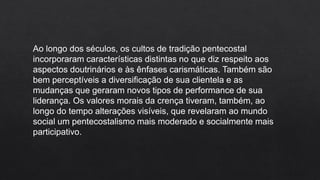 Ao longo dos séculos, os cultos de tradição pentecostal
incorporaram características distintas no que diz respeito aos
aspectos doutrinários e às ênfases carismáticas. Também são
bem perceptíveis a diversificação de sua clientela e as
mudanças que geraram novos tipos de performance de sua
liderança. Os valores morais da crença tiveram, também, ao
longo do tempo alterações visíveis, que revelaram ao mundo
social um pentecostalismo mais moderado e socialmente mais
participativo.
 