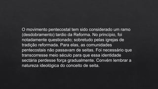 O movimento pentecostal tem sido considerado um ramo
(desdobramento) tardio da Reforma. No princípio, foi
notadamente questionado; sobretudo pelas igrejas de
tradição reformada. Para elas, as comunidades
pentecostais não passavam de seitas. Foi necessário que
transcorresse meio século para que essa identidade
sectária perdesse força gradualmente. Convém lembrar a
natureza ideológica do conceito de seita.
 