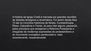 A história da Igreja Cristã é marcada por grandes reuniões
de debates teológicos e doutrinários. Foi assim desde Atos
15 até os Concílios históricos de Nicéia, Constantinopla,
Éfeso, Calcedônia e Trento, só para citar alguns, passando
pelos princípios que ensejaram a Reforma Protestante e
chegando às modernas expressões do protestantismo e
do movimento evangélico pentecostal e, mais
recentemente, neopentecostal.
 