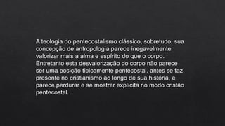A teologia do pentecostalismo clássico, sobretudo, sua
concepção de antropologia parece inegavelmente
valorizar mais a alma e espírito do que o corpo.
Entretanto esta desvalorização do corpo não parece
ser uma posição tipicamente pentecostal, antes se faz
presente no cristianismo ao longo de sua história, e
parece perdurar e se mostrar explícita no modo cristão
pentecostal.
 