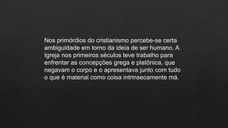 Nos primórdios do cristianismo percebe-se certa
ambiguidade em torno da ideia de ser humano. A
Igreja nos primeiros séculos teve trabalho para
enfrentar as concepções grega e platônica, que
negavam o corpo e o apresentava junto com tudo
o que é material como coisa intrinsecamente má.
 