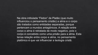 Na obra intitulada “Fédon” de Platão (que muito
influenciou o pensamento cristão) a alma e o corpo
são tratados como entidades separadas, porque
pertencem a mundos antagônicos. A relação entre
corpo e alma é retratada de modo negativo, pois o
corpo é concebido como uma prisão para a alma. Esta
tensa relação entre corpo e alma, no pensamento
platônico é que vai influenciar a teologia cristã.
 