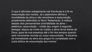 O que é afirmado sobejamente nas Escrituras é a fé na
ressurreição dos mortos. Já o platonismo afirma a
imortalidade da alma e não reconhece a ressurreição,
amplamente defendida no Novo Testamento. A mistura
desses dois pensamentos (imortalidade da alma –
platônica; ressurreição – cristã) deu origem à seguinte
teologia: depois da morte do cristão a alma vê-se diante de
Deus, goza de sua presença até o fim dos tempos quando
será novamente reunida ao corpo ressuscitado. “A doutrina
da imortalidade da alma dos gregos foi completada com a
outra bíblica da ressurreição dos mortos”.
 
