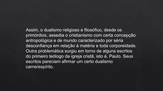 Assim, o dualismo religioso e filosófico, desde os
primórdios, assedia o cristianismo com certa concepção
antropológica e de mundo caracterizado por séria
desconfiança em relação à matéria e toda corporeidade.
Outra problemática surgiu em torno de alguns escritos
do primeiro teólogo da igreja cristã, isto é, Paulo. Seus
escritos pareciam afirmar um certo dualismo
carne/espírito.
 