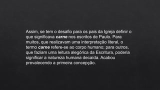 Assim, se tem o desafio para os pais da Igreja definir o
que significava carne nos escritos de Paulo. Para
muitos, que realizavam uma interpretação literal, o
termo carne refere-se ao corpo humano; para outros,
que faziam uma leitura alegórica da Escritura, poderia
significar a natureza humana decaída. Acabou
prevalecendo a primeira concepção.
 