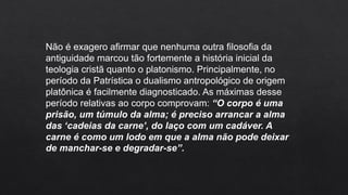 Não é exagero afirmar que nenhuma outra filosofia da
antiguidade marcou tão fortemente a história inicial da
teologia cristã quanto o platonismo. Principalmente, no
período da Patrística o dualismo antropológico de origem
platônica é facilmente diagnosticado. As máximas desse
período relativas ao corpo comprovam: “O corpo é uma
prisão, um túmulo da alma; é preciso arrancar a alma
das ‘cadeias da carne’, do laço com um cadáver. A
carne é como um lodo em que a alma não pode deixar
de manchar-se e degradar-se”.
 