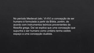 No período Medieval (séc. VI-XV) a concepção de ser
humano é formulada a partir da Bíblia, porém, de
acordo com instrumentos teóricos provenientes da
filosofia grega. Daí se explica que uma concepção que
supunha o ser humano como unitário tenha cedido
espaço a uma concepção dualista.
 