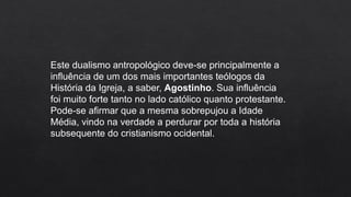 Este dualismo antropológico deve-se principalmente a
influência de um dos mais importantes teólogos da
História da Igreja, a saber, Agostinho. Sua influência
foi muito forte tanto no lado católico quanto protestante.
Pode-se afirmar que a mesma sobrepujou a Idade
Média, vindo na verdade a perdurar por toda a história
subsequente do cristianismo ocidental.
 